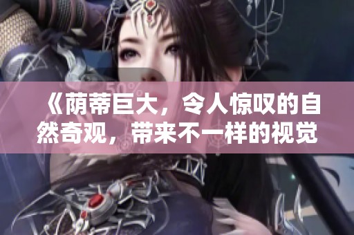 《荫蒂巨大，令人惊叹的自然奇观，带来不一样的视觉体验》