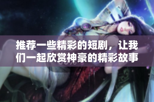 推荐一些精彩的短剧，让我们一起欣赏神豪的精彩故事