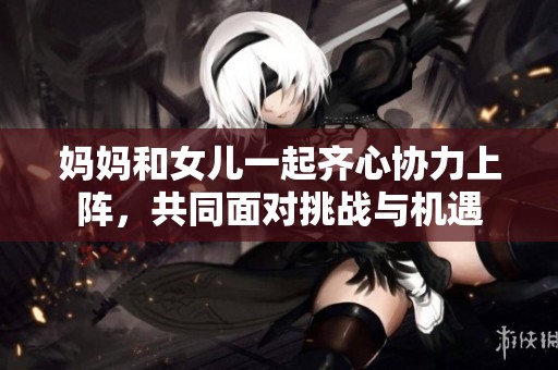 妈妈和女儿一起齐心协力上阵，共同面对挑战与机遇