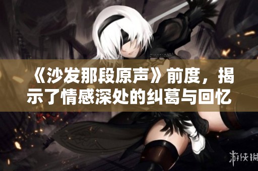 《沙发那段原声》前度，揭示了情感深处的纠葛与回忆