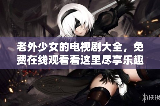 老外少女的电视剧大全，免费在线观看看这里尽享乐趣