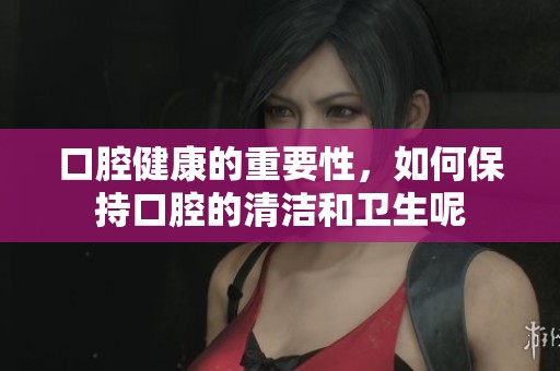 口腔健康的重要性，如何保持口腔的清洁和卫生呢