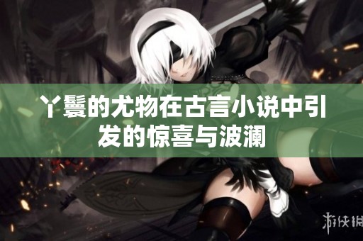丫鬟的尤物在古言小说中引发的惊喜与波澜