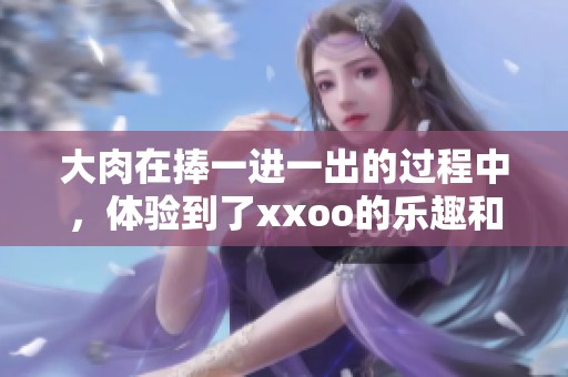 大肉在捧一进一出的过程中，体验到了xxoo的乐趣和激情。