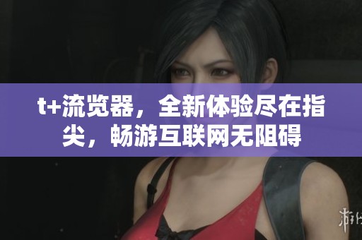 t+流览器，全新体验尽在指尖，畅游互联网无阻碍