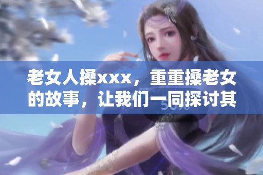 老女人搡xxx，重重搡老女的故事，让我们一同探讨其中的深意