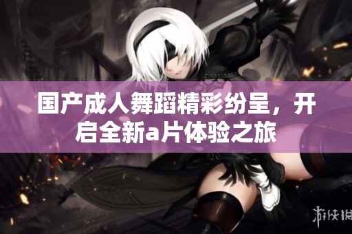 国产**舞蹈精彩纷呈，开启全新**体验之旅