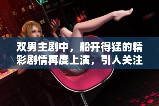 双男主剧中，船开得猛的精彩剧情再度上演，引人关注的故事发展不断揭晓