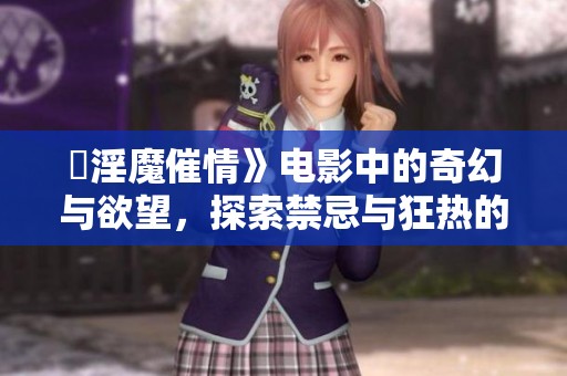 巜淫魔催情》电影中的奇幻与欲望，探索禁忌与狂热的神秘之旅