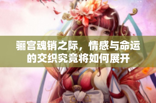 骊宫魂销之际，情感与命运的交织究竟将如何展开