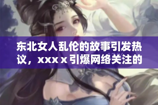 东北女人乱伦的故事引发热议，xxxⅹ引爆网络关注的背后真相是什么