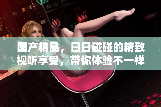 ****，**碰碰的精致视听享受，带你体验不一样的感官世界。
