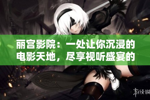 丽宫影院：一处让你沉浸的电影天地，尽享视听盛宴的好去处