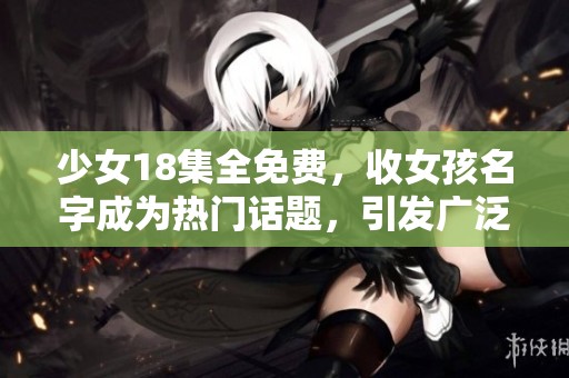 少女18集全免费，收女孩名字成为热门话题，引发广泛关注与讨论