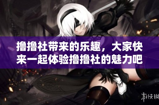 撸撸社带来的乐趣，大家快来一起体验撸撸社的魅力吧！