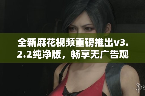 全新麻花视频重磅推出v3.2.2纯净版，畅享无广告观看体验