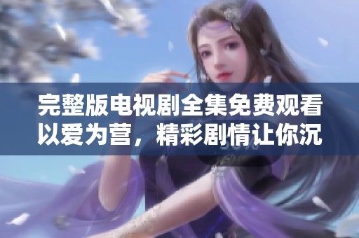 完整版电视剧全集免费观看以爱为营，精彩剧情让你沉浸其中