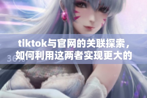 tiktok与官网的关联探索，如何利用这两者实现更大的曝光与影响力
