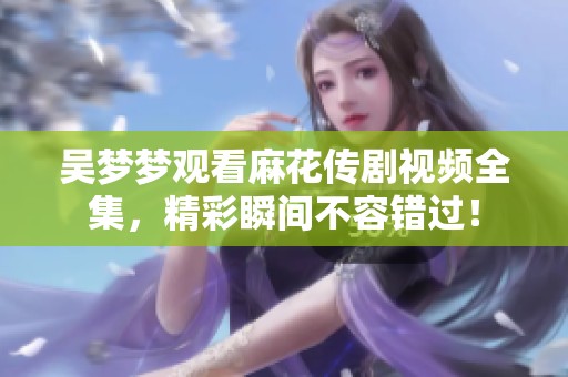 吴梦梦观看麻花传剧视频全集，精彩瞬间不容错过！