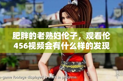 肥胖的老**伦子，观看伦456视频会有什么样的发现呢
