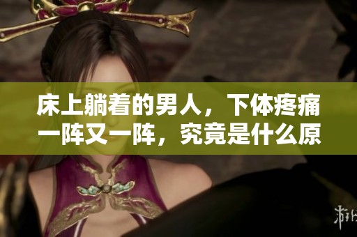 床上躺着的男人，下体疼痛一阵又一阵，究竟是什么原因呢