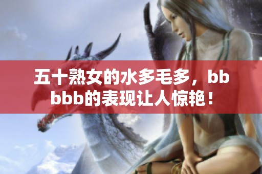五十熟女的水多毛多，bbbbb的表现让人惊艳！