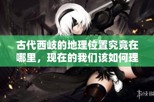 古代西岐的地理位置究竟在哪里，现在的我们该如何理解这一点呢