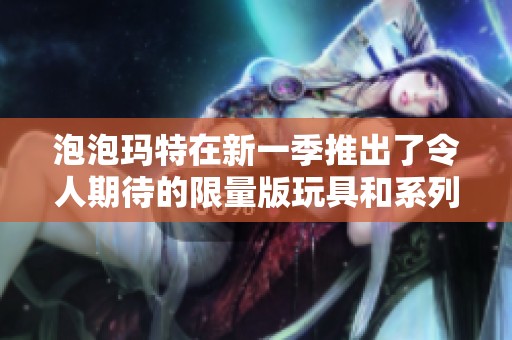 泡泡玛特在新一季推出了令人期待的限量版玩具和系列产品