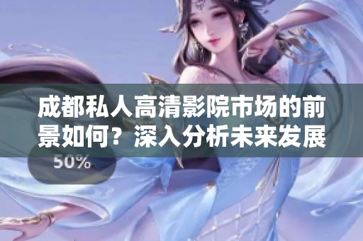 成都私人高清影院市场的前景如何？深入分析未来发展潜力与趋势