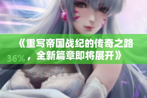 《重写帝国战纪的传奇之路，全新篇章即将展开》