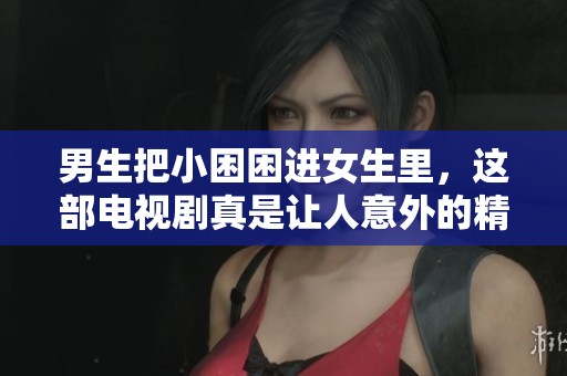 男生把小困困进女生里，这部电视剧真是让人意外的精彩故事