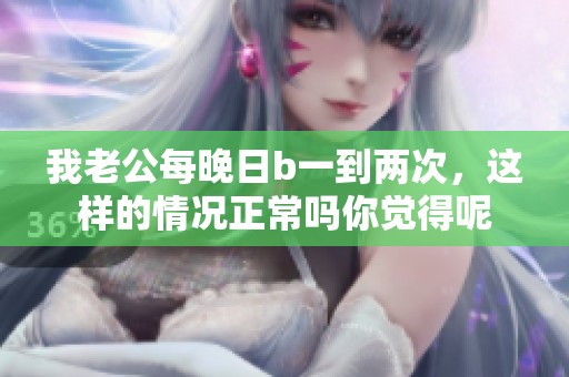 我老公每晚日b一到两次，这样的情况正常吗你觉得呢