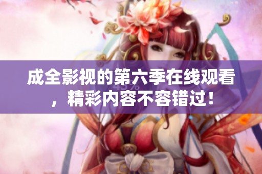 成全影视的第六季在线观看，精彩内容不容错过！