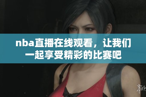 nba直播在线观看，让我们一起享受精彩的比赛吧