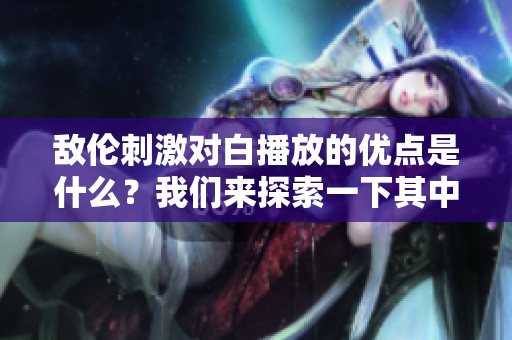 敌伦刺激对白播放的优点是什么？我们来探索一下其中的魅力所在。
