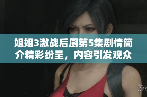 姐姐3激战后厨第5集剧情简介精彩纷呈，内容引发观众热议与期待