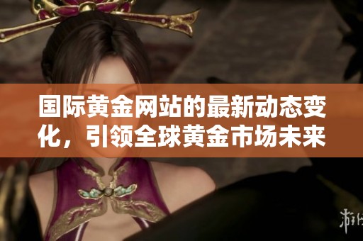 国际黄金网站的最新动态变化，引领全球黄金市场未来发展新趋势