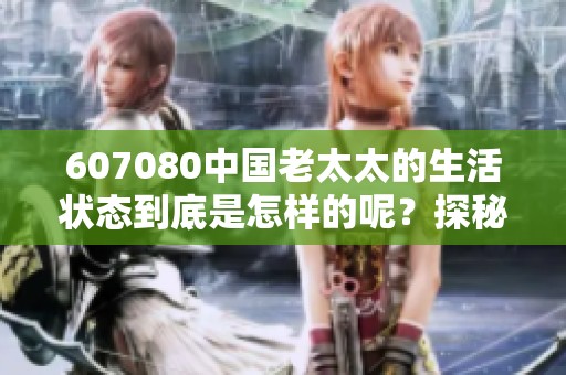607080中国老太太的生活状态到底是怎样的呢？探秘她们的日常精彩与挑战