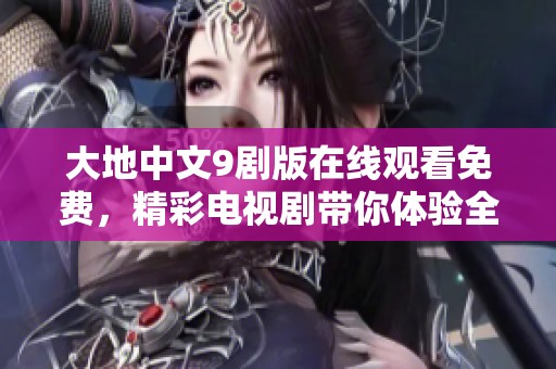 大地中文9剧版在线观看免费，精彩电视剧带你体验全新故事魅力