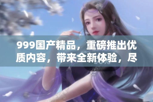 999****，重磅推出优质内容，带来全新体验，尽在此处探索！