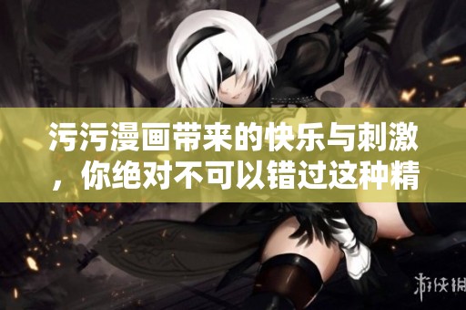 污污漫画带来的快乐与刺激，你绝对不可以错过这种精彩内容
