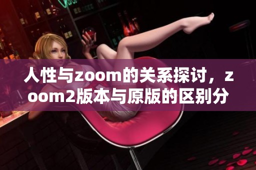 人性与zoom的关系探讨，zoom2版本与原版的区别分析