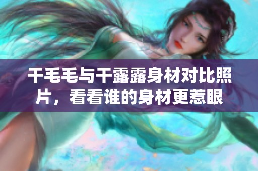 干毛毛与干露露身材对比照片，看看谁的身材更惹眼