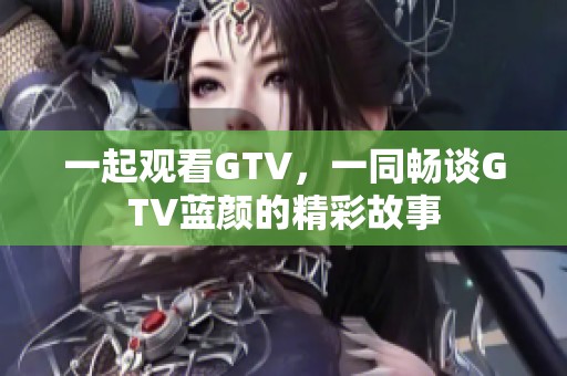 一起观看GTV，一同畅谈GTV蓝颜的精彩故事