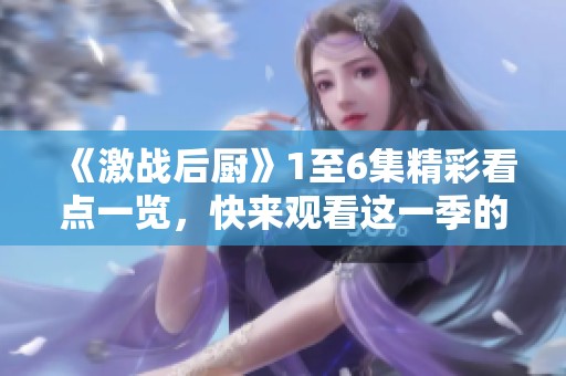 《激战后厨》1至6集精彩看点一览，快来观看这一季的激战精彩瞬间！
