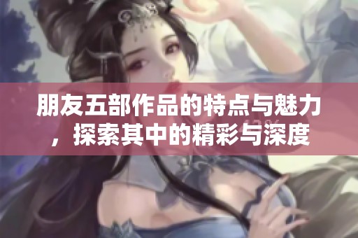 朋友五部作品的特点与魅力，探索其中的精彩与深度