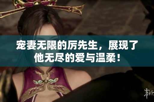 宠妻无限的厉先生，展现了他无尽的爱与温柔！