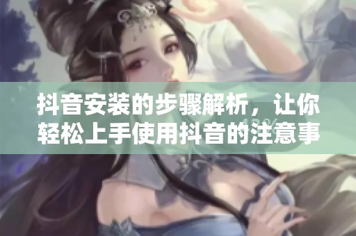 抖音安装的步骤解析，让你轻松上手使用抖音的注意事项