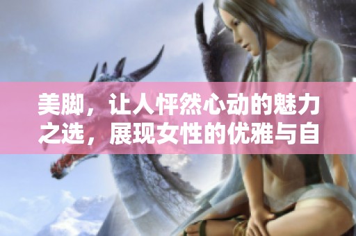 美脚，让人怦然心动的魅力之选，展现女性的优雅与自信