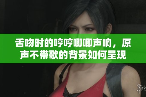 舌吻时的哼哼唧唧声响，原声不带歌的背景如何呈现